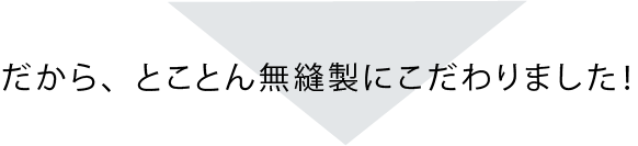 だから無縫製にこだわりました